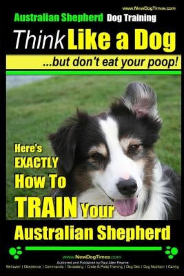 Australian Shepherd Dog Training Think Like a Dog, But Don't Eat Your Poop!: Here's Exactly How to Train Your Australian Shepherd by Pearce, Paul Allen