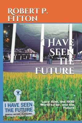 I Have Seen the Future: Lucy Apel, the 1939 World's Fair, and the Future by Fitton, Robert P.