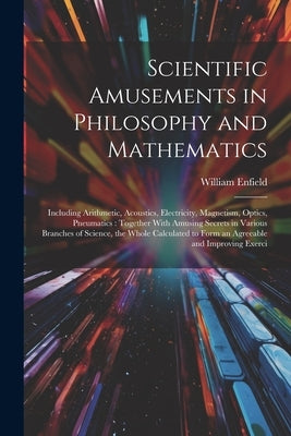 Scientific Amusements in Philosophy and Mathematics: Including Arithmetic, Acoustics, Electricity, Magnetism, Optics, Pneumatics: Together With Amusin by Enfield, William