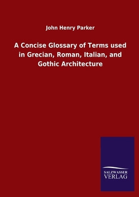 A Concise Glossary of Terms used in Grecian, Roman, Italian, and Gothic Architecture by Parker, John Henry
