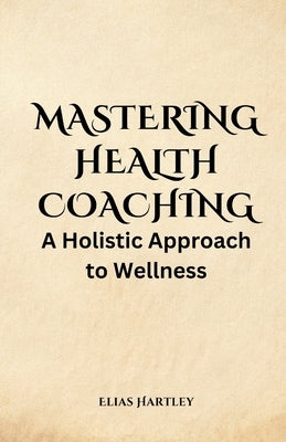 Mastering Health Coaching: A Holistic Approach to Wellness by Hartley, Elias