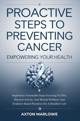 Proactive Steps To Preventing Cancer: Empowering Your Health Implement actionable steps focusing on diet, physical activity, and mental wellness and e by Marlowe, Axton