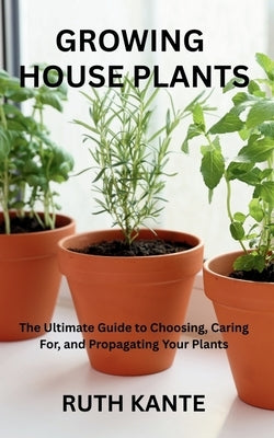 Growing House Plants: The Ultimate Guide to Choosing, Caring For, and Propagating Your Plants by Kante, Ruth