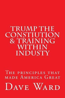 Trump the Constitution & Training Within Industry: The principles that make America Great by Ward, David George