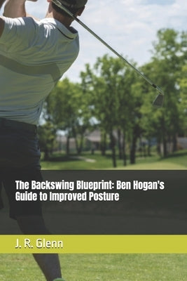 The Backswing Blueprint: Ben Hogan's Guide to Improved Posture by Glenn, J. R.
