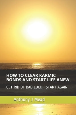 How to Clear Karmic Bonds and Start Life Anew: Get Rid of Bad Luck - I Show You How by Mead, Anthony J.