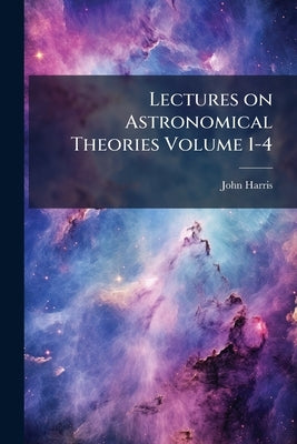 Lectures on Astronomical Theories Volume 1-4 by Harris, John