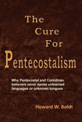 The Cure For Pentecostalism: Why Pentecostal and Corinthian believers never spoke unlearned languages or unknown tongues by Boldt, Howard W.