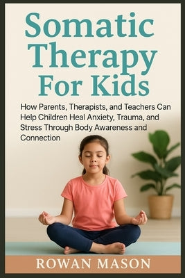 Somatic Therapy For Kids: How Parents, Therapists, and Teachers Can Help Children Heal Anxiety, Trauma, and Stress Through Body Awareness and Connecti by Mason, Rowan