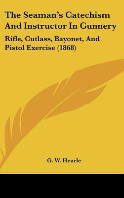 The Seaman's Catechism And Instructor In Gunnery: Rifle, Cutlass, Bayonet, And Pistol Exercise (1868) by G. W. Hearle