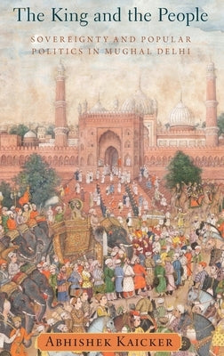King and the People: Sovereignty and Popular Politics in Mughal Delhi by Kaicker, Abhishek