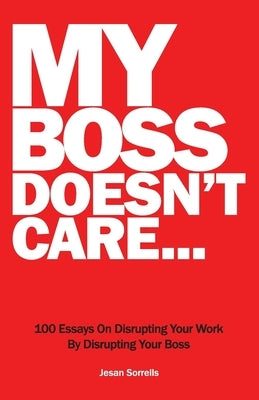 My Boss Doesn't Care: 100 Essays on Disrupting Your Work By Disrupting Your Boss by Sorrells, Jesan