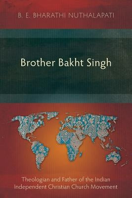 Brother Bakht Singh: Theologian and Father of the Indian Independent Christian Church Movement by Nuthalapati, B. E. Bharathi