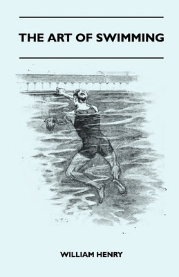 The Art Of Swimming - Containing Some Tips On: The Breast-Stroke, The Leg Stroke, The Arm Movements, The Side Stroke And Swimming On Your Back by Henry, William
