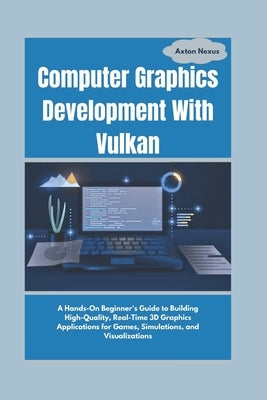 Computer Graphics Development With Vulkan: A Hands-On Beginner's Guide to Building High-Quality, Real-Time 3D Graphics Applications for Games, Simulat by Nexus, Axton