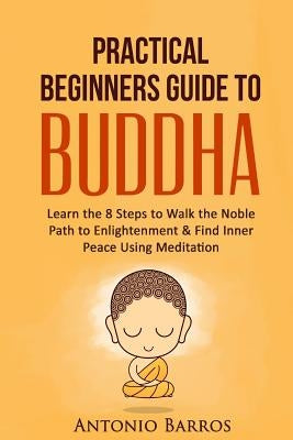 A Practical Beginners Guide to Buddha: Learn the 8 Steps to Walk the Noble Path to Enlightenment & Find Inner Peace Using Meditation by Barros, Antonio