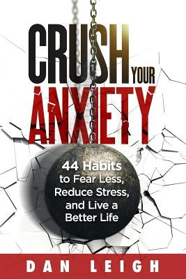 Crush Your Anxiety: 44 Habits to Fear Less, Reduce Stress, and Live a Better Life by Leigh, Dan