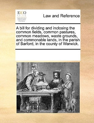 A Bill for Dividing and Inclosing the Common Fields, Common Pastures, Common Meadows, Waste Grounds, and Commonable Lands, in the Parish of Barford, i by Multiple Contributors