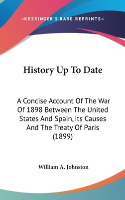 History Up To Date: A Concise Account Of The War Of 1898 Between The United States And Spain, Its Causes And The Treaty Of Paris (1899) by Johnston, William A.