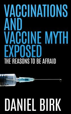 Vaccinations and Vaccine Myth Exposed: The reasons to be Afraid by Birk, Daniel