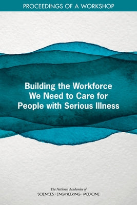 Building the Workforce We Need to Care for People with Serious Illness: Proceedings of a Workshop by National Academies of Sciences Engineeri