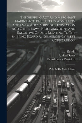 The Shipping Act And Merchant Marine Act, 1920, Suits In Admiralty Act, Emergency Shipping Legislation And Other Laws, Proclamations And Executive Ord by Florida