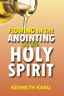 Flowing In The Anointing Of The Holy Spirit: Understanding and operating under the anointing of the Holy Spirit by Kanu, Kenneth