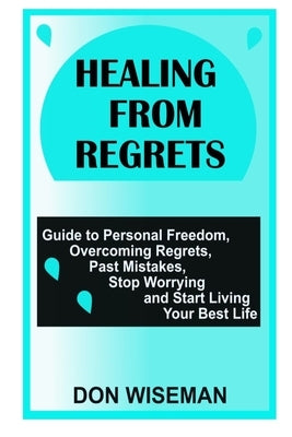 Healing from Regrets: Guide to Personal Freedom, Overcoming Regrets, Past Mistakes, Stop Worrying and Start Living Your Best Life by Wiseman, Don