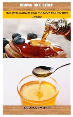 Brown Rice Syrup: All You Should Know about Brown Rice Syrup by B. Witney, Terrance