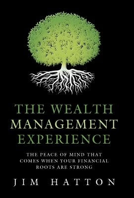 The Wealth Management Experience: The Peace Of Mind That Comes When Your Financial Roots Are Strong by Hatton, Jim