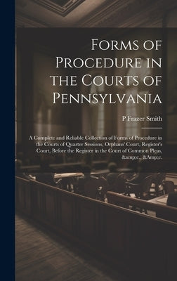 Forms of Procedure in the Courts of Pennsylvania: A Complete and Reliable Collection of Forms of Procedure in the Courts of Quarter Sessions, Orphans' by Smith, P. Frazer 1808-1882