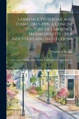 Lawrence Yesterday and Today (1845-1918) a Concise History of Lawrence Massachusetts - her Industries and Institutions; Municipal Statistics and a Var by B, Dorgan Maurice