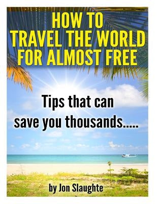 How To Travel The World for Almost Free - Tips That can Save you thousands by Slaughte, Jon