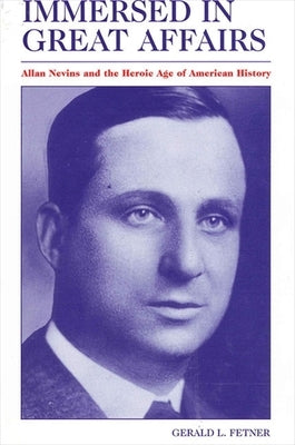 Immersed in Great Affairs: Allan Nevins and the Heroic Age of American History by Fetner, Gerald L.