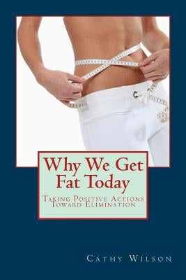 Why We Get Fat Today: Taking Positive Actions Toward Elimination by Wilson, Cathy