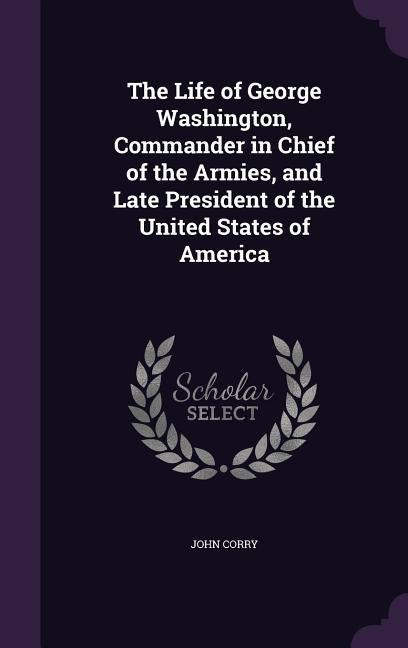 The Life of George Washington, Commander in Chief of the Armies, and Late President of the United States of America by Corry, John