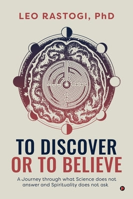To Discover or To Believe: A Journey through what Science does not answer and Spirituality does not ask by Leo Rastogi