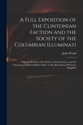 A Full Exposition of the Clintonian Faction and the Society of the Columbian Illuminati: With an Account of the Writer of the Narrative, and the Chara by Wood, John 1775?-1822