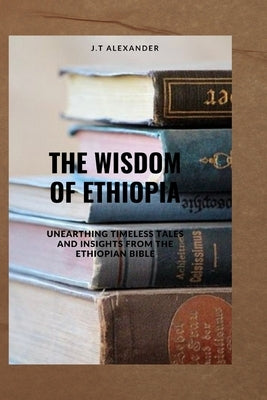 The Wisdom of Ethiopia: Unearthing Timeless Tales and Insights from the Ethiopian Bible by Alexander, J. T.