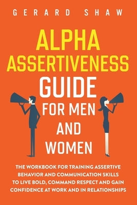 Alpha Assertiveness Guide for Men and Women: The Workbook for Training Assertive Behavior and Communication Skills to Live Bold, Command Respect and G by Shaw, Gerard