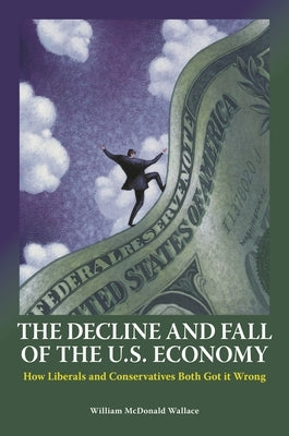 The Decline and Fall of the U.S. Economy: How Liberals and Conservatives Both Got it Wrong by Wallace, William