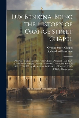 Lux Benigna, Being the History of Orange Street Chapel: Otherwise Called Leicester Fields Chapel Occupied 1693-1776 by the French Refugee Church Found by Free, Richard William