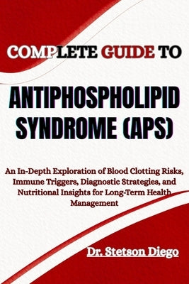 Complete Guide to Antiphospholipid Syndrome (Aps): An In-Depth Exploration of Blood Clotting Risks, Immune Triggers, Diagnostic Strategies, and Nutrit by Diego, Stetson