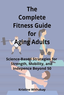 The Complete Fitness Guide for Aging Adults: Science-Based Strategies for Strength, Mobility, and Independence Beyond 50 by Withakay, Kristine