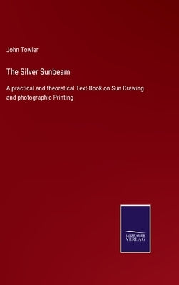 The Silver Sunbeam: A practical and theoretical Text-Book on Sun Drawing and photographic Printing by Towler, John