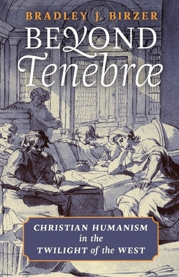 Beyond Tenebrae: Christian Humanism in the Twilight of the West by Birzer, Bradley J.