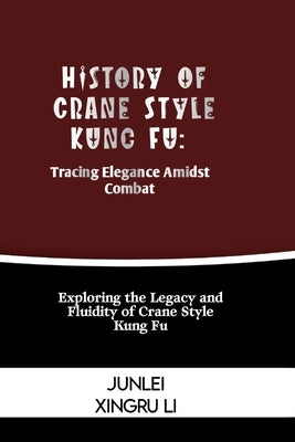 History of Crane Style Kung Fu: Tracing Elegance Amidst Combat: Exploring the Legacy and Fluidity of Crane Style Kung Fu by Xingru Li, Junlei
