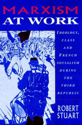 Marxism at Work: Ideology, Class and French Socialism During the Third Republic by Stuart, Robert