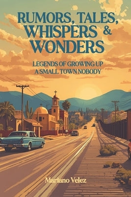 Rumors, Tales, Whispers & Wonders: Legends of Growing Up a Small Town Nobody by Velez, Mariano, III