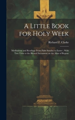 A Little Book for Holy Week: Meditations and Readings From Palm Sunday to Easter; With Two Visits to the Blessed Sacrament on the Altar of Repose by Clarke, Richard F. (Richard Frederick)